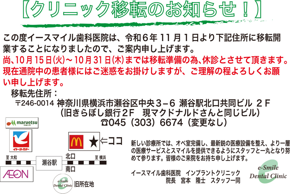 【クリニック移転のお知らせ！】
この度イースマイル歯科医院は、令和６年１１月１日より下記住所に移転開業することになりましたので、ご案内申し上げます。
尚、１０月１５日（火）～１０月３１日（木）までは移転準備の為、休診とさせて頂きます。
現在通院中の患者様にはご迷惑をお掛けしますが、ご理解の程よろしくお願い申し上げます。

移転先住所：
〒246-0014 神奈川県横浜市瀬谷区中央３－６ 瀬谷駅北口共同ビル２Ｆ
（旧きらぼし銀行２Ｆ 現マクドナルドさんと同じビル）
☎045(303)6674（変更なし）

新しい診療所では、オペ室完備し、最新鋭の医療設備を整え、より一層の医療サービスとスマイルを提供できるようにスタッフ一丸となり努めて参ります。皆様のご来院をお待ち申し上げます。

イースマイル歯科医院 インプラントクリニック
院長 宮本 隆士 スタッフ一同